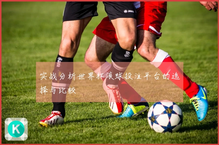 实战分析世界杯滚球投注平台的选择与比较