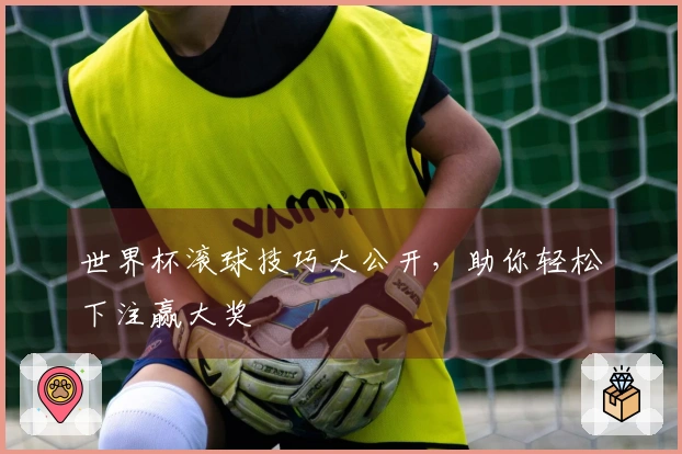 世界杯滚球技巧大公开，助你轻松下注赢大奖