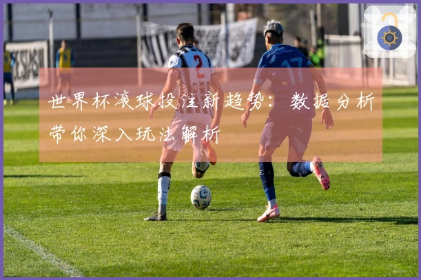 世界杯滚球投注新趋势：数据分析带你深入玩法解析